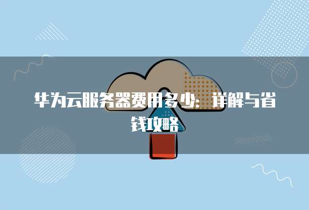 华为云服务器费用多少:详解与省钱攻略