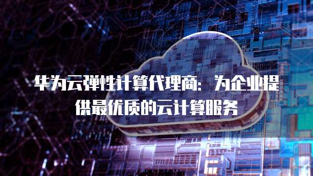 华为云弹性计算代理商:为企业提供最优质的云计算服务
