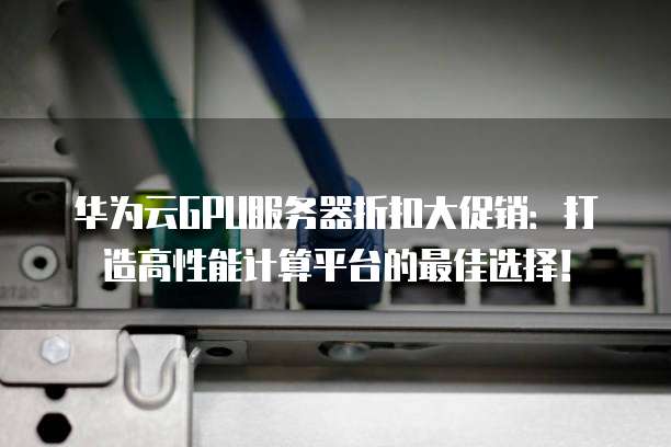 华为云GPU服务器折扣大促销:打造高性能计算平台的最佳选择!