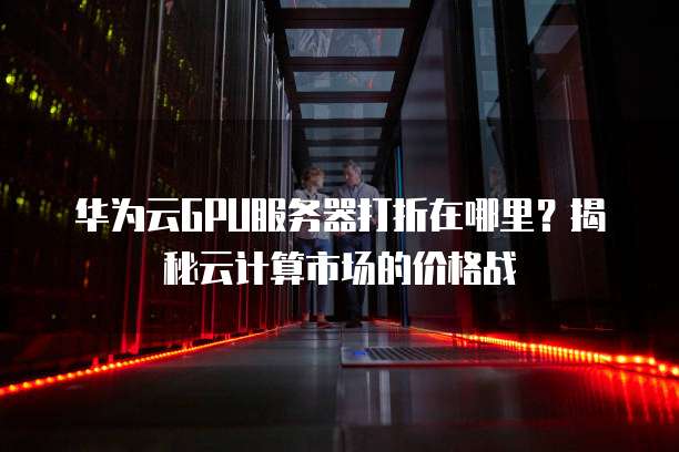 华为云GPU服务器打折在哪里?揭秘云计算市场的价格战