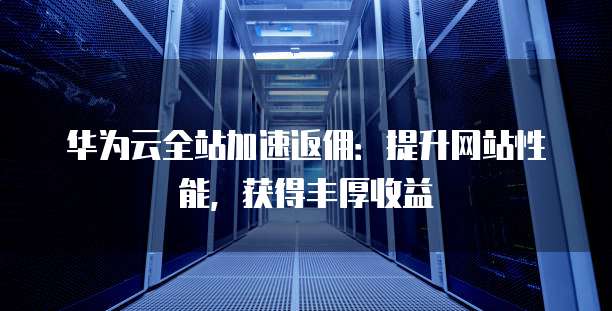 华为云全站加速返佣:提升网站性能,获得丰厚收益