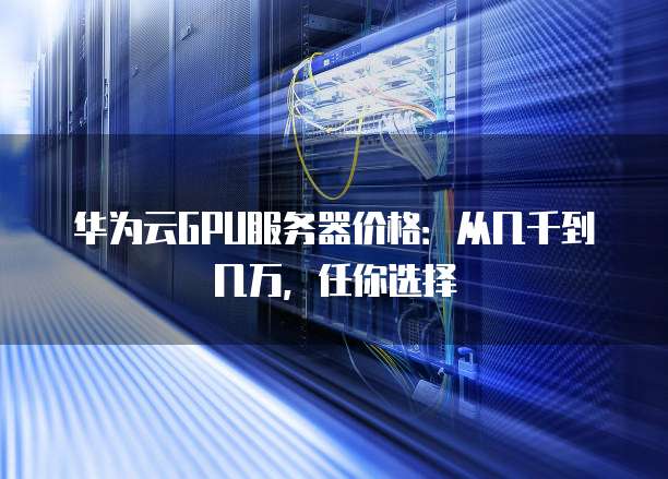华为云GPU服务器价格:从几千到几万,任你选择