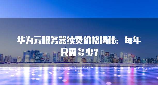 华为云服务器续费价格揭秘:每年只需多少?