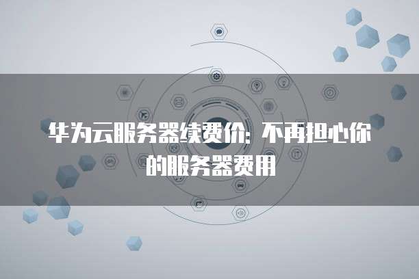 华为云服务器续费价: 不再担心你的服务器费用