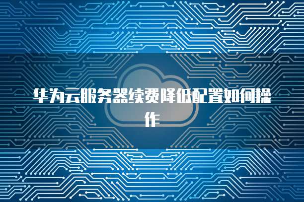 华为云服务器续费降低配置如何操作