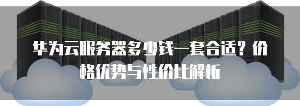 华为云服务器多少钱一套合适?价格优势与性价比解析