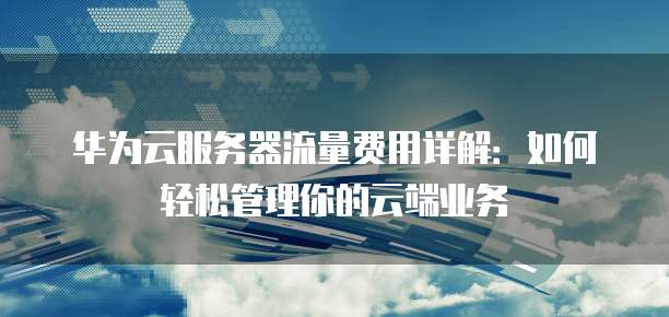 华为云服务器流量费用详解:如何轻松管理你的云端业务