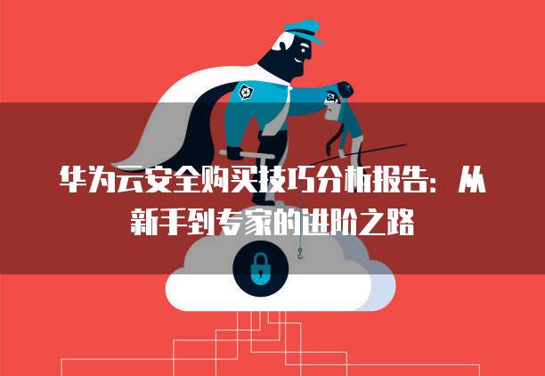 华为云安全购买技巧分析报告:从新手到专家的进阶之路