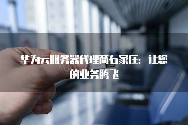 华为云服务器代理商石家庄:让您的业务腾飞