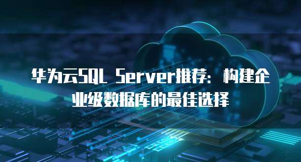 华为云SQL Server推荐:构建企业级数据库的最佳选择