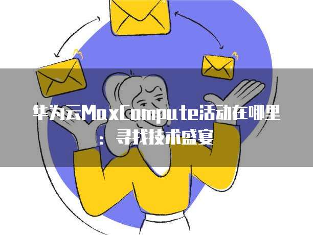 华为云MaxCompute活动在哪里:寻找技术盛宴