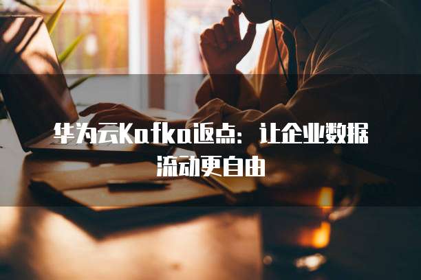 华为云Kafka返点:让企业数据流动更自由
