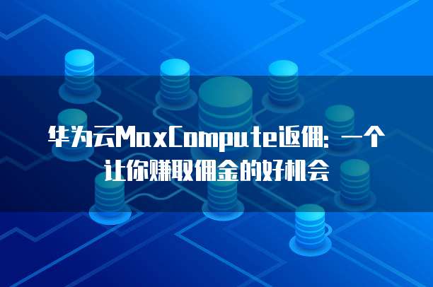 华为云MaxCompute返佣: 一个让你赚取佣金的好机会