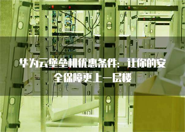 华为云堡垒机优惠条件:让你的安全保障更上一层楼