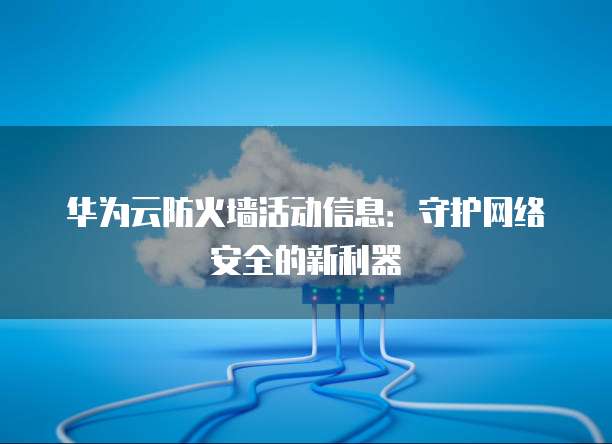 华为云防火墙活动信息:守护网络安全的新利器