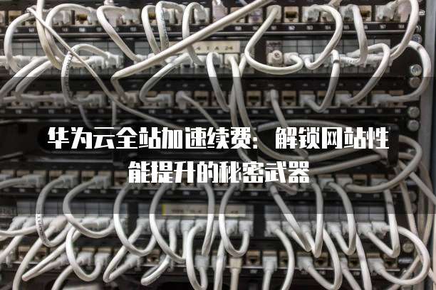 华为云全站加速续费：解锁网站性能提升的秘密武器