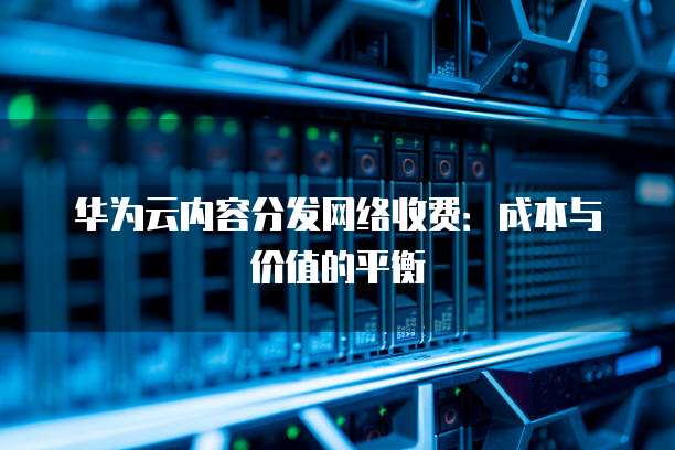 华为云内容分发网络收费:成本与价值的平衡