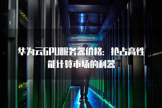 华为云GPU服务器价格：抢占高性能计算市场的利器
