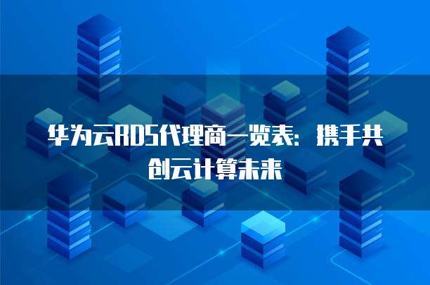 华为云RDS代理商一览表:携手共创云计算未来