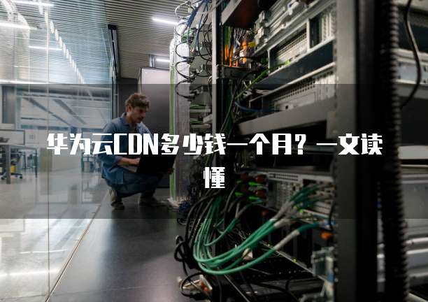 华为云CDN多少钱一个月？一文读懂