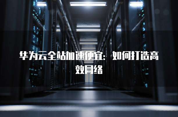 华为云全站加速便宜：如何打造高效网络