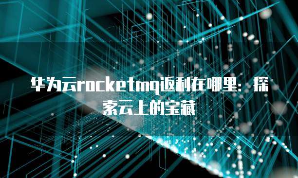华为云rocketmq返利在哪里:探索云上的宝藏