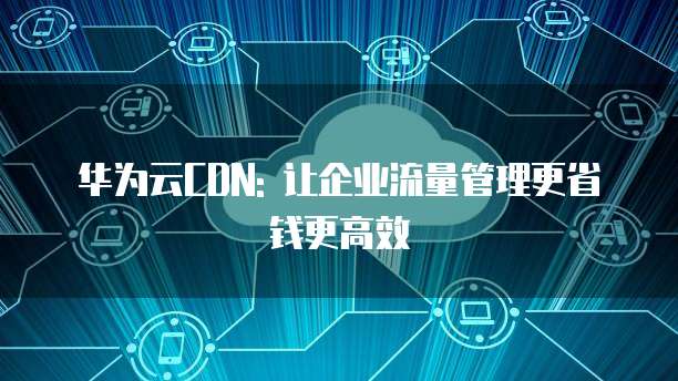 华为云CDN: 让企业流量管理更省钱更高效