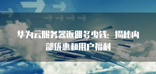 华为云服务器返佣多少钱：揭秘内部优惠和用户福利
