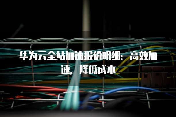 华为云全站加速报价明细:高效加速,降低成本
