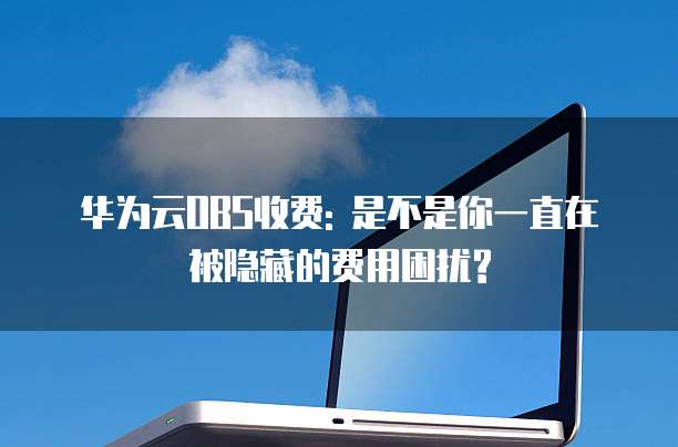 华为云OBS收费: 是不是你一直在被隐藏的费用困扰?