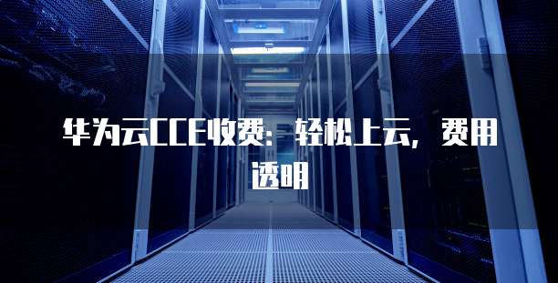 华为云CCE收费:轻松上云,费用透明