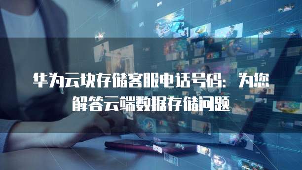 华为云块存储客服电话号码：为您解答云端数据存储问题