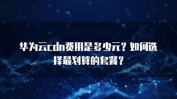 华为云cdn费用是多少元?如何选择最划算的套餐?