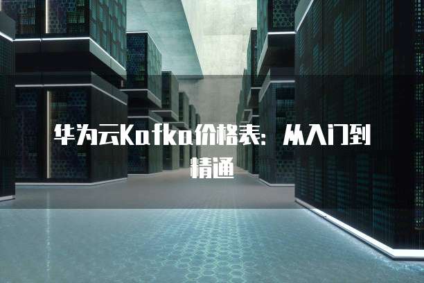 华为云Kafka价格表：从入门到精通