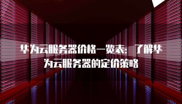 华为云服务器价格一览表:了解华为云服务器的定价策略