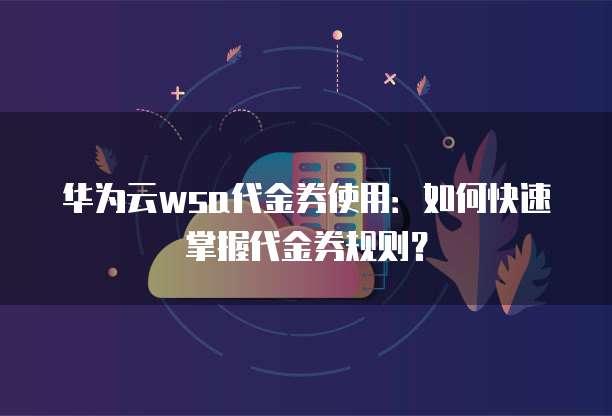 华为云wsa代金券使用:如何快速掌握代金券规则?