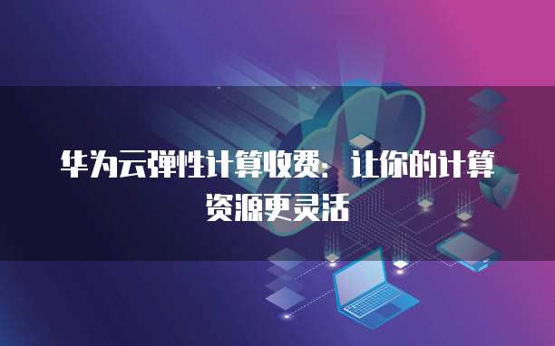 华为云弹性计算收费:让你的计算资源更灵活