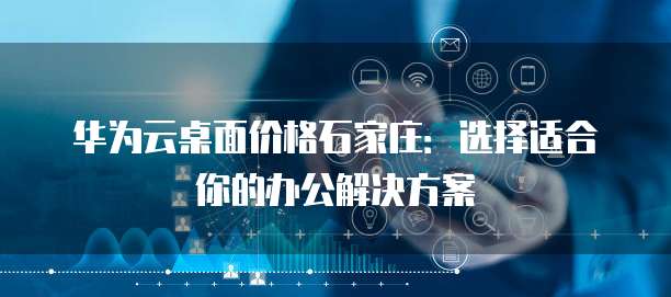 华为云桌面价格石家庄：选择适合你的办公解决方案