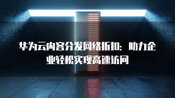 华为云内容分发网络折扣:助力企业轻松实现高速访问