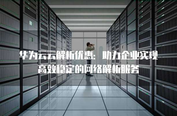 华为云云解析优惠:助力企业实现高效稳定的网络解析服务