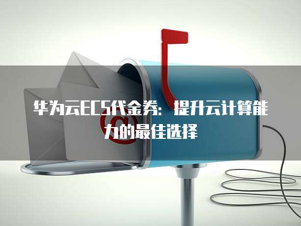 华为云ECS代金券:提升云计算能力的最佳选择
