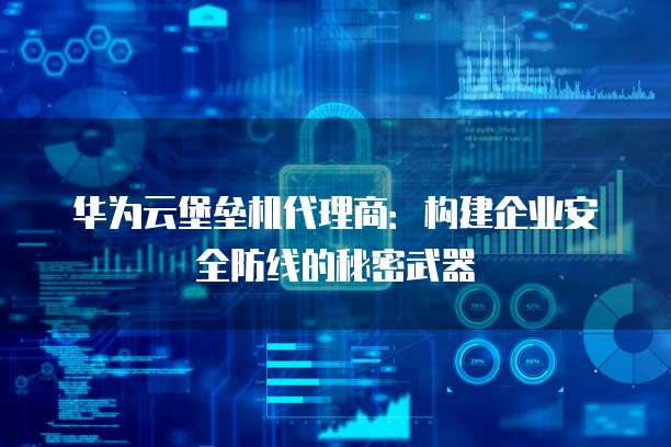 华为云堡垒机代理商:构建企业安全防线的秘密武器