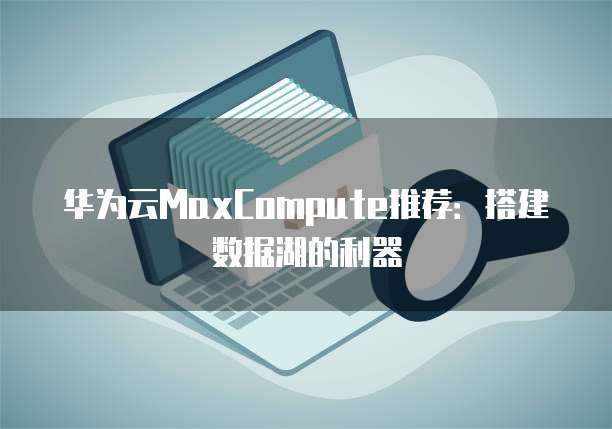 华为云MaxCompute推荐：搭建数据湖的利器