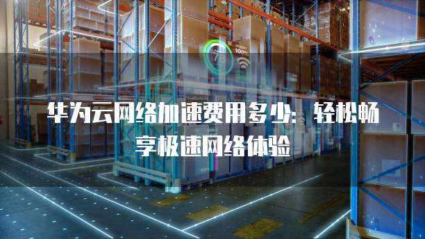 华为云网络加速费用多少：轻松畅享极速网络体验