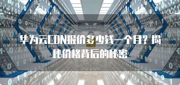 华为云CDN报价多少钱一个月?揭秘价格背后的秘密