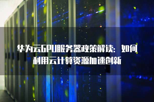华为云GPU服务器政策解读：如何利用云计算资源加速创新