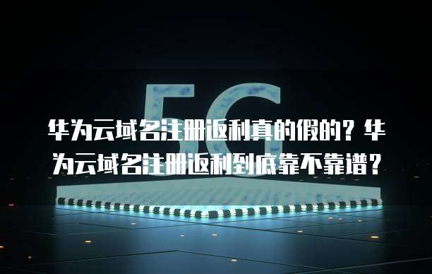 华为云域名注册返利真的假的?华为云域名注册返利到底靠不靠谱?