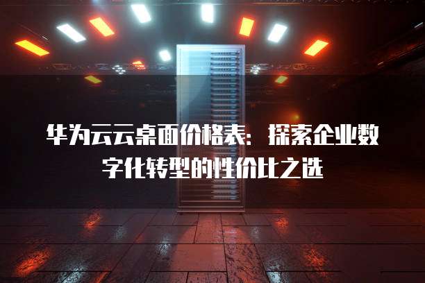 华为云云桌面价格表:探索企业数字化转型的性价比之选