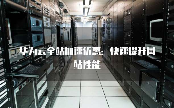 华为云全站加速优惠：快速提升网站性能