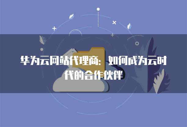 华为云网站代理商：如何成为云时代的合作伙伴
